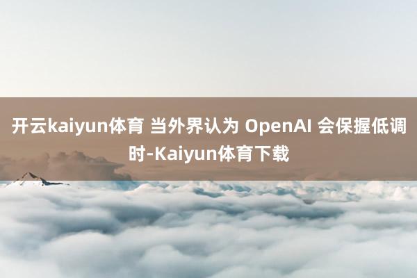 开云kaiyun体育 当外界认为 OpenAI 会保握低调时-Kaiyun体育下载