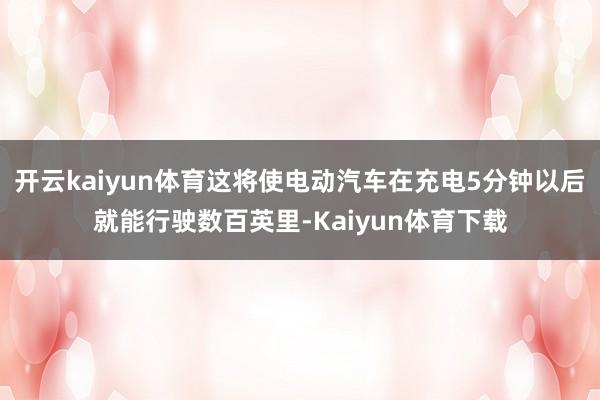 开云kaiyun体育这将使电动汽车在充电5分钟以后就能行驶数百英里-Kaiyun体育下载