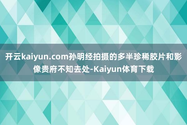开云kaiyun.com孙明经拍摄的多半珍稀胶片和影像贵府不知去处-Kaiyun体育下载
