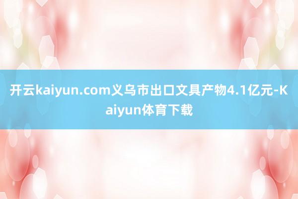 开云kaiyun.com义乌市出口文具产物4.1亿元-Kaiyun体育下载