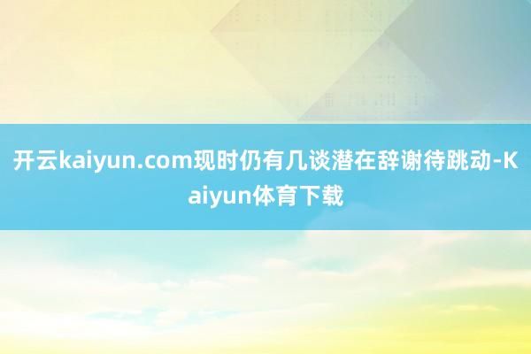 开云kaiyun.com现时仍有几谈潜在辞谢待跳动-Kaiyun体育下载