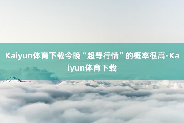 Kaiyun体育下载今晚“超等行情”的概率很高-Kaiyun体育下载
