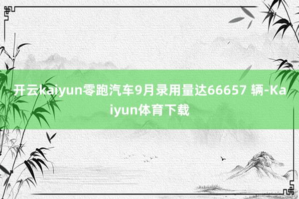 开云kaiyun零跑汽车9月录用量达66657 辆-Kaiyun体育下载