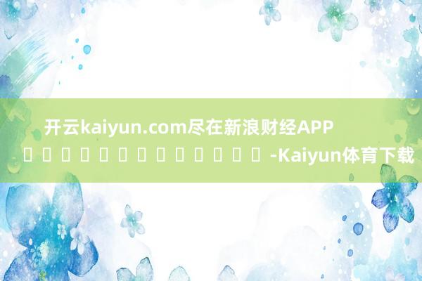 开云kaiyun.com尽在新浪财经APP            													-Kaiyun体育下载