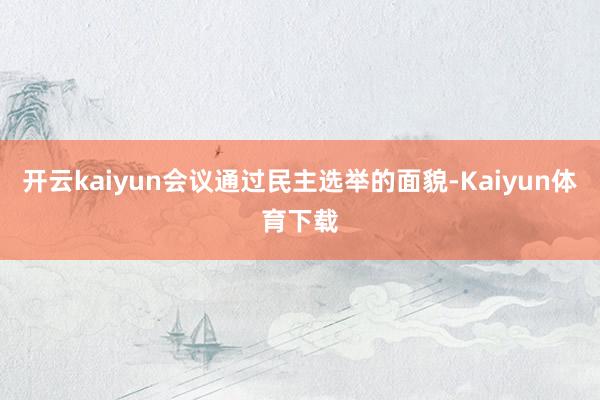 开云kaiyun会议通过民主选举的面貌-Kaiyun体育下载