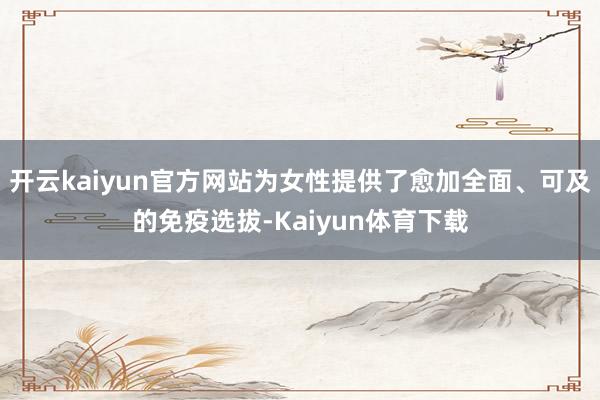 开云kaiyun官方网站为女性提供了愈加全面、可及的免疫选拔-Kaiyun体育下载