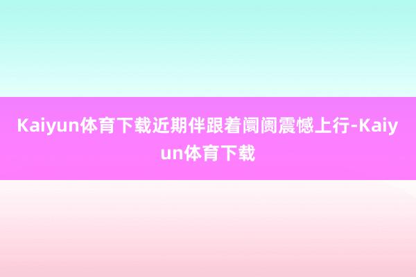 Kaiyun体育下载近期伴跟着阛阓震憾上行-Kaiyun体育下载