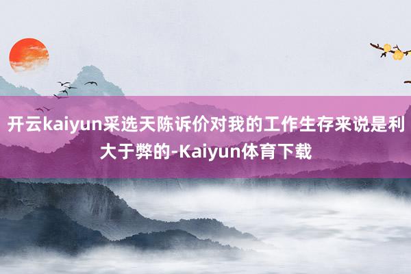 开云kaiyun采选天陈诉价对我的工作生存来说是利大于弊的-Kaiyun体育下载