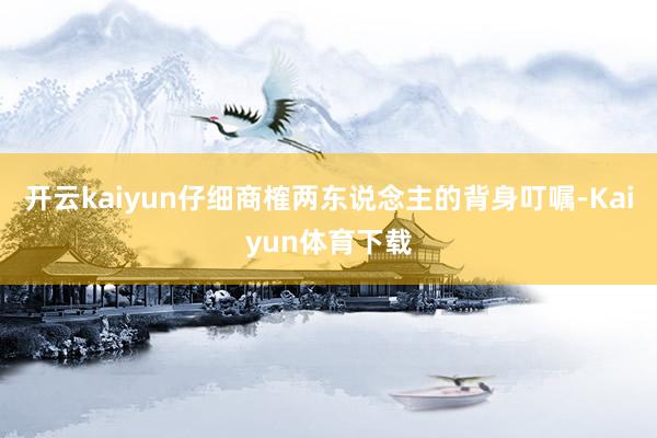 开云kaiyun仔细商榷两东说念主的背身叮嘱-Kaiyun体育下载