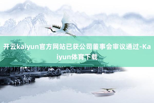 开云kaiyun官方网站已获公司董事会审议通过-Kaiyun体育下载