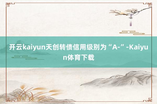 开云kaiyun天创转债信用级别为“A-”-Kaiyun体育下载