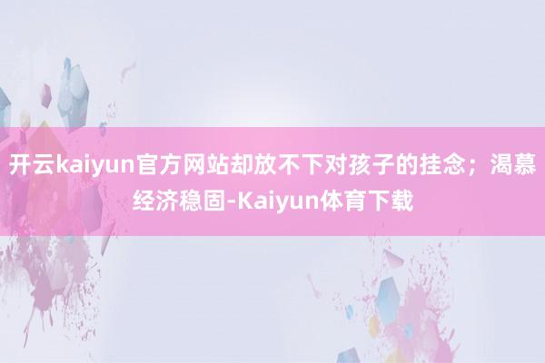 开云kaiyun官方网站却放不下对孩子的挂念；渴慕经济稳固-Kaiyun体育下载